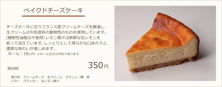 ベイクドチーズケーキ：チーズケーキに合うフランス産クリームチーズを厳選し、生クリームは牛乳原料の動物性のものを使用しています。（植物性油脂は不使用）北海道産カボチャを使用しており、濃厚な味わいが楽しめます。（ホールでのご注文は要予約　2800円　ホール：18ｃｍ）