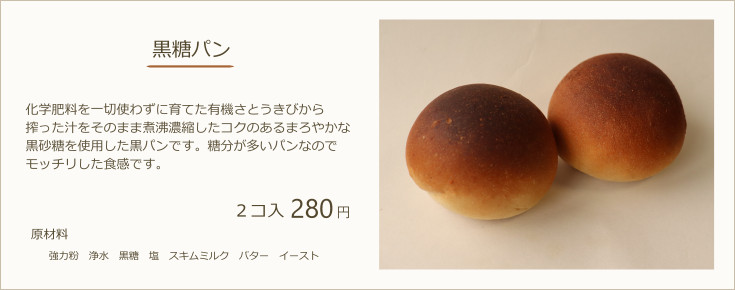 黒糖パン：化学肥料を一切使わずに育てた有機さとうきびから搾った汁をそのまま煮沸濃縮したコクのあるまろやかな黒砂糖を使用した黒パンです。糖分が多いパンなのでモッチリした食感です。