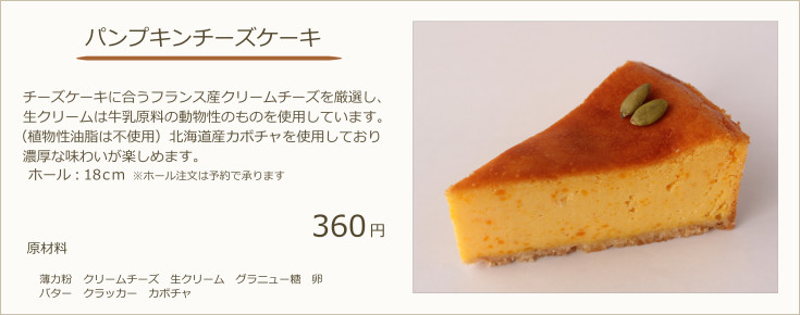 ベイクドチーズケーキ：チーズケーキに合うフランス産クリームチーズを厳選し、生クリームは牛乳原料の動物性のものを使用しています。（植物性油脂は不使用）北海道産カボチャを使用しており濃厚な味わいが楽しめます。